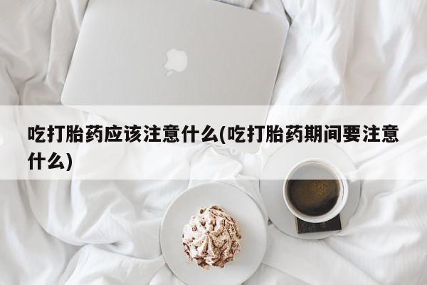 堕胎药购买吃打胎药应该注意什么(吃打胎药期间要注意什么)