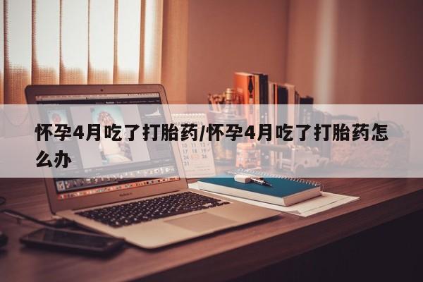 堕胎药购买怀孕4月吃了打胎药/怀孕4月吃了打胎药怎么办