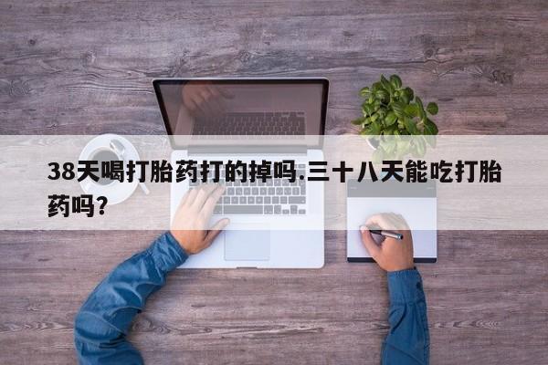 堕胎药购买38天喝打胎药打的掉吗.三十八天能吃打胎药吗？