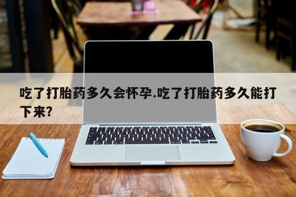 堕胎药购买吃了打胎药多久会怀孕.吃了打胎药多久能打下来？