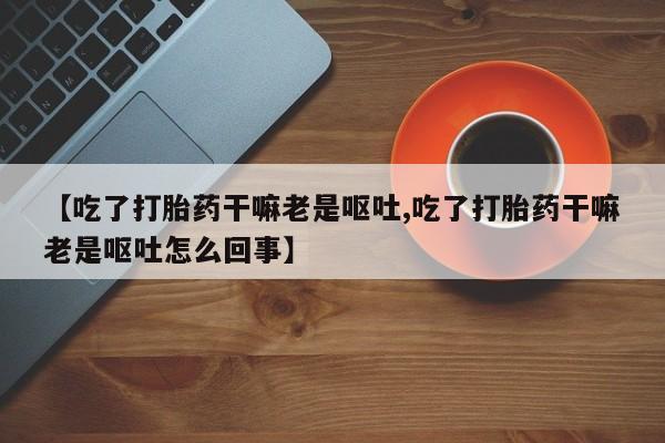 堕胎药购买【吃了打胎药干嘛老是呕吐,吃了打胎药干嘛老是呕吐怎么回事】