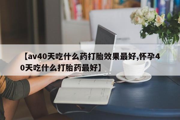 堕胎药购买【av40天吃什么药打胎效果最好,怀孕40天吃什么打胎药最好】