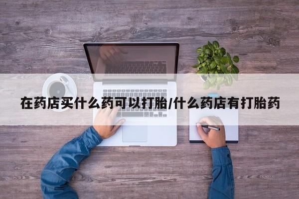 堕胎药购买在药店买什么药可以打胎/什么药店有打胎药