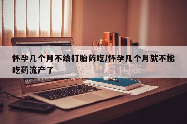 堕胎药购买怀孕几个月不给打胎药吃/怀孕几个月就不能吃药流产了