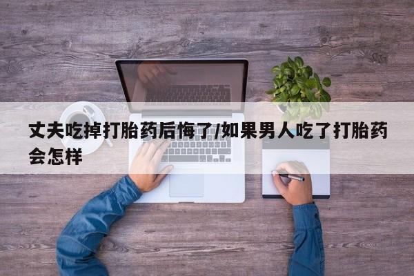堕胎药购买丈夫吃掉打胎药后悔了/如果男人吃了打胎药会怎样