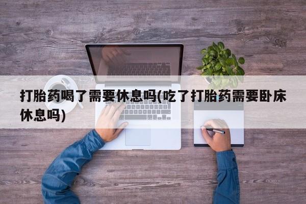 堕胎药购买打胎药喝了需要休息吗(吃了打胎药需要卧床休息吗)
