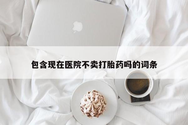 堕胎药购买包含现在医院不卖打胎药吗的词条