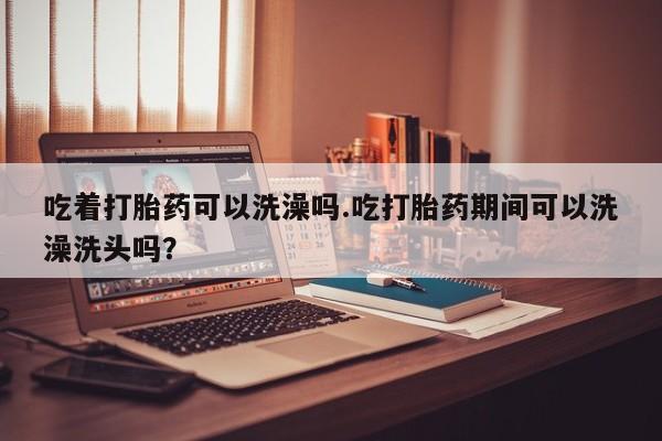 堕胎药购买吃着打胎药可以洗澡吗.吃打胎药期间可以洗澡洗头吗？