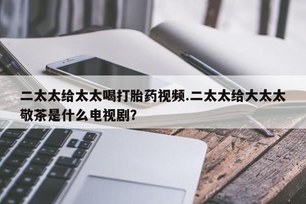 堕胎药购买二太太给太太喝打胎药视频.二太太给大太太敬茶是什么电视剧？