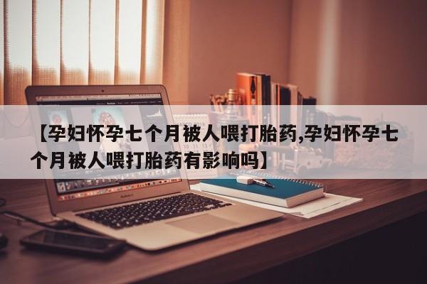 堕胎药购买【孕妇怀孕七个月被人喂打胎药,孕妇怀孕七个月被人喂打胎药有影响吗】