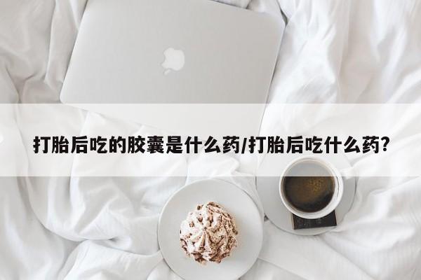 堕胎药购买打胎后吃的胶囊是什么药/打胎后吃什么药?