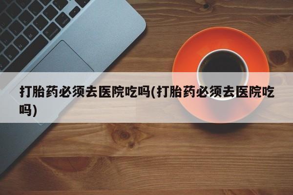 堕胎药购买打胎药必须去医院吃吗(打胎药必须去医院吃吗)