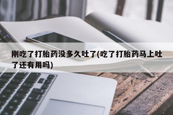堕胎药购买刚吃了打胎药没多久吐了(吃了打胎药马上吐了还有用吗)