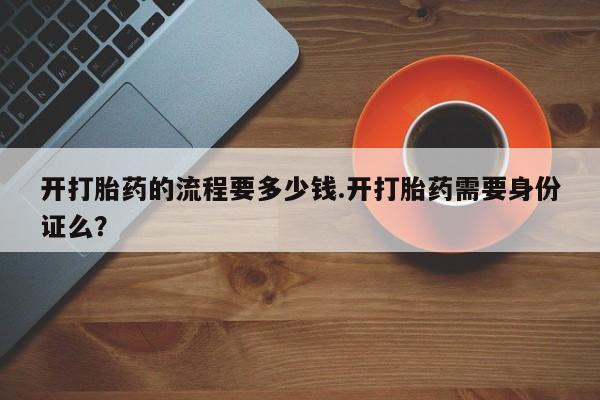 堕胎药购买开打胎药的流程要多少钱.开打胎药需要身份证么？