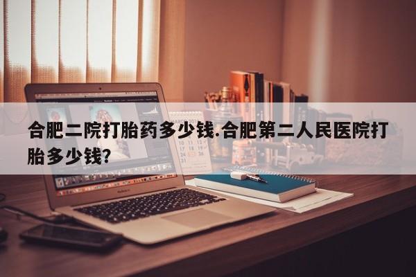 堕胎药购买合肥二院打胎药多少钱.合肥第二人民医院打胎多少钱？