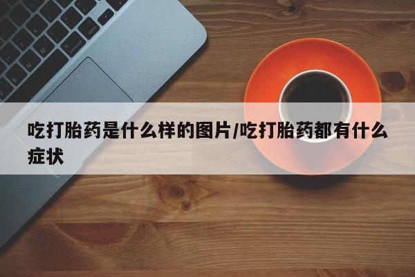 堕胎药购买吃打胎药是什么样的图片/吃打胎药都有什么症状