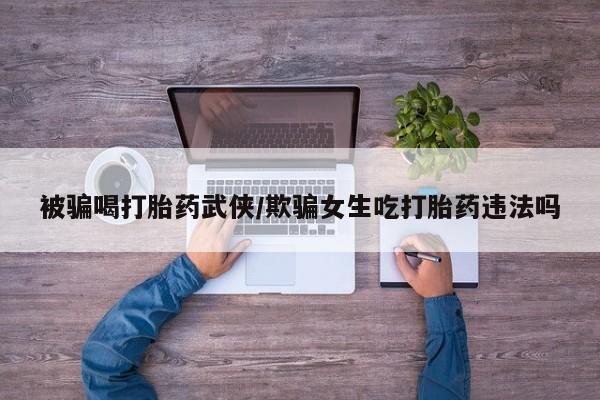 堕胎药购买被骗喝打胎药武侠/欺骗女生吃打胎药违法吗