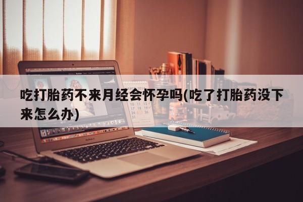 堕胎药购买吃打胎药不来月经会怀孕吗(吃了打胎药没下来怎么办)