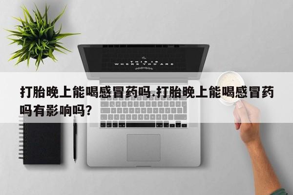 堕胎药购买打胎晚上能喝感冒药吗.打胎晚上能喝感冒药吗有影响吗？