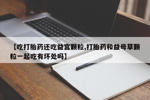 堕胎药购买【吃打胎药还吃益宫颗粒,打胎药和益母草颗粒一起吃有坏处吗】