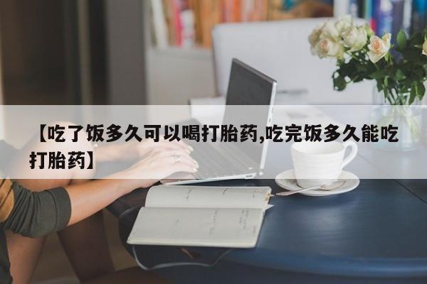 堕胎药购买【吃了饭多久可以喝打胎药,吃完饭多久能吃打胎药】