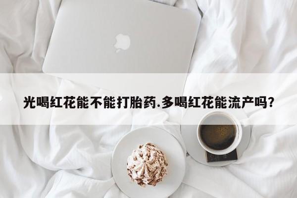 堕胎药购买光喝红花能不能打胎药.多喝红花能流产吗？