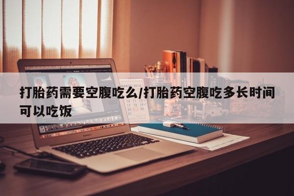 堕胎药购买打胎药需要空腹吃么/打胎药空腹吃多长时间可以吃饭