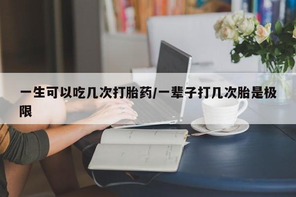 堕胎药购买一生可以吃几次打胎药/一辈子打几次胎是极限