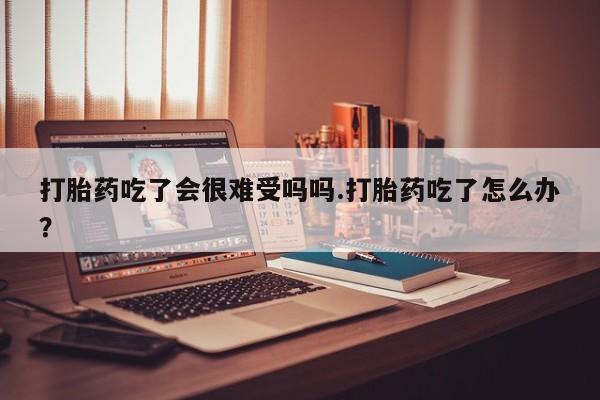 堕胎药购买打胎药吃了会很难受吗吗.打胎药吃了怎么办？