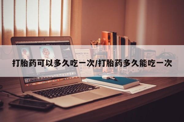 堕胎药购买打胎药可以多久吃一次/打胎药多久能吃一次