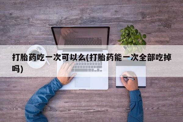 堕胎药购买打胎药吃一次可以么(打胎药能一次全部吃掉吗)