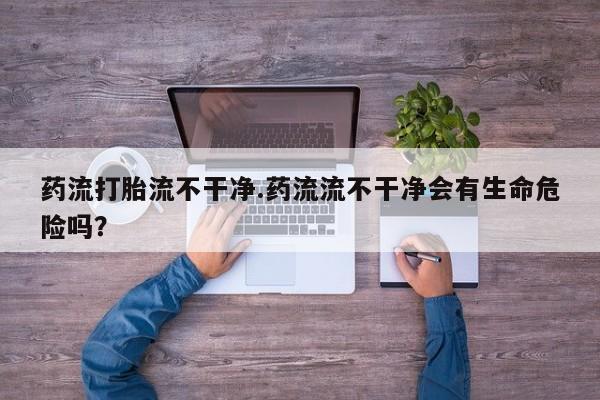 堕胎药购买药流打胎流不干净.药流流不干净会有生命危险吗？