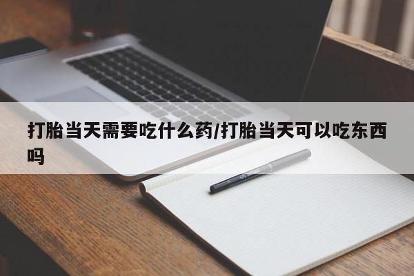 堕胎药购买打胎当天需要吃什么药/打胎当天可以吃东西吗