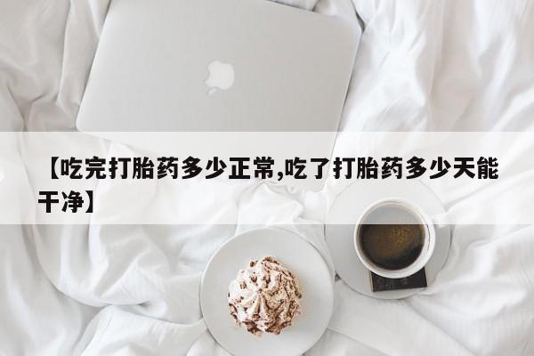 堕胎药购买【吃完打胎药多少正常,吃了打胎药多少天能干净】