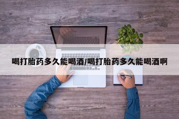 堕胎药购买喝打胎药多久能喝酒/喝打胎药多久能喝酒啊