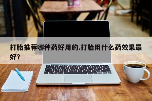 堕胎药购买打胎推荐哪种药好用的.打胎用什么药效果最好？