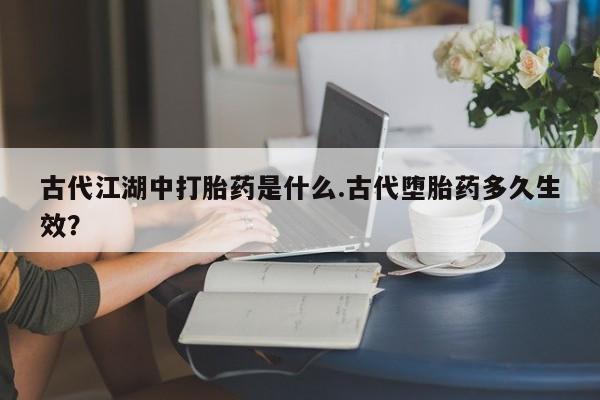 堕胎药购买古代江湖中打胎药是什么.古代堕胎药多久生效？