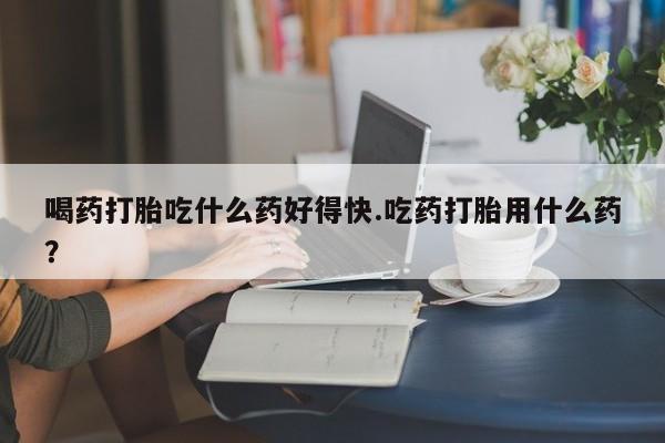 堕胎药购买喝药打胎吃什么药好得快.吃药打胎用什么药？