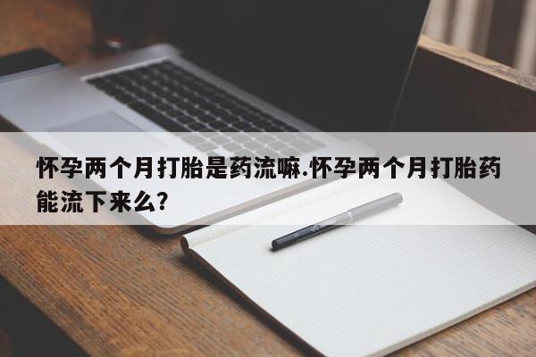 堕胎药购买怀孕两个月打胎是药流嘛.怀孕两个月打胎药能流下来么？