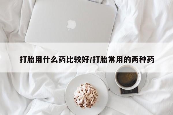 堕胎药购买打胎用什么药比较好/打胎常用的两种药