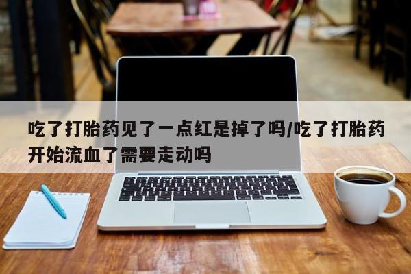 堕胎药购买吃了打胎药见了一点红是掉了吗/吃了打胎药开始流血了需要走动吗