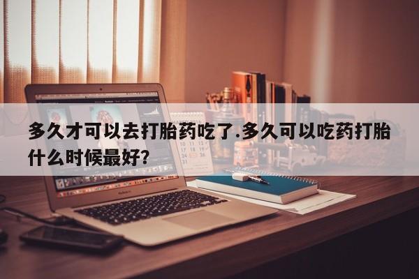 堕胎药购买多久才可以去打胎药吃了.多久可以吃药打胎什么时候最好？