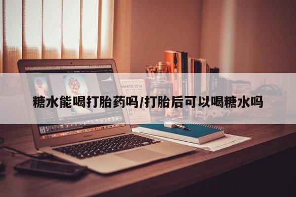 堕胎药购买糖水能喝打胎药吗/打胎后可以喝糖水吗