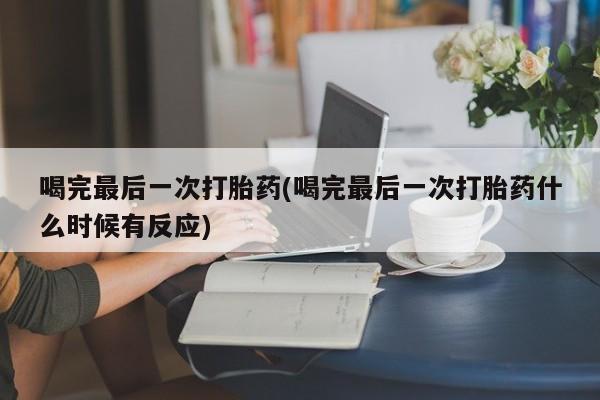 堕胎药购买喝完最后一次打胎药(喝完最后一次打胎药什么时候有反应)