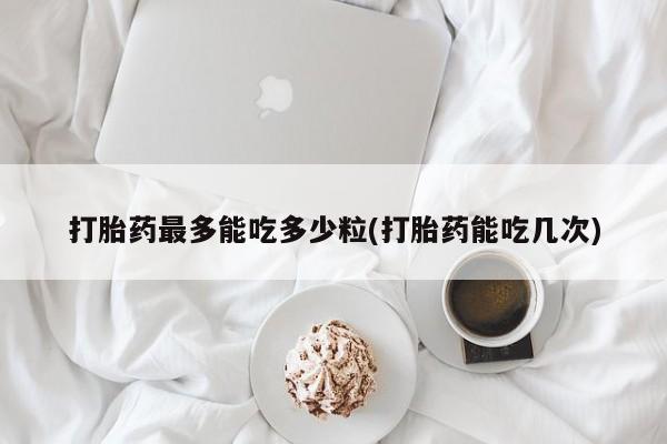 堕胎药购买打胎药最多能吃多少粒(打胎药能吃几次)