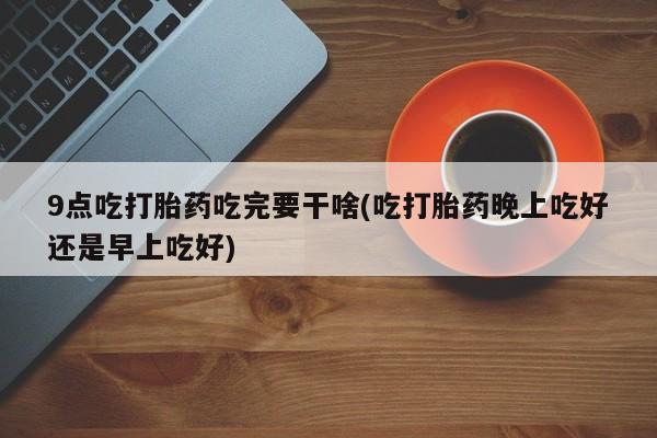 堕胎药购买9点吃打胎药吃完要干啥(吃打胎药晚上吃好还是早上吃好)