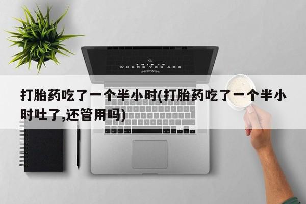 堕胎药购买打胎药吃了一个半小时(打胎药吃了一个半小时吐了,还管用吗)