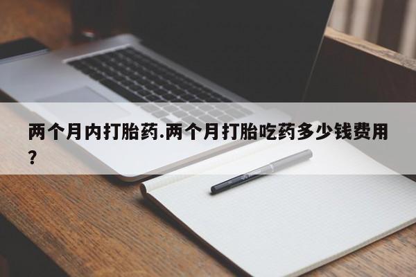 堕胎药购买两个月内打胎药.两个月打胎吃药多少钱费用？