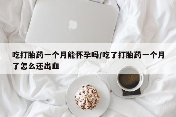 堕胎药购买吃打胎药一个月能怀孕吗/吃了打胎药一个月了怎么还出血